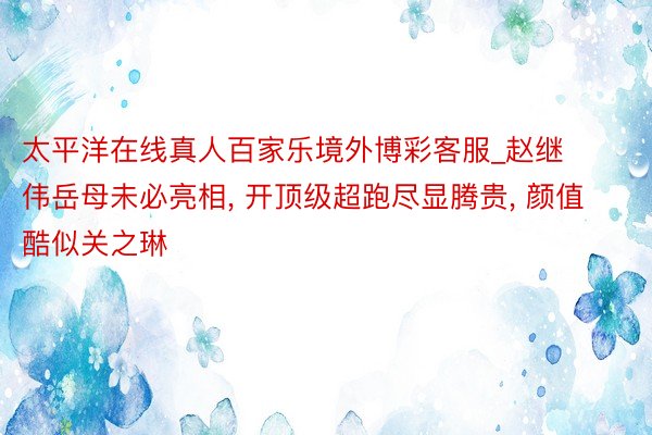 太平洋在线真人百家乐境外博彩客服_赵继伟岳母未必亮相, 开顶级超跑尽显腾贵, 颜值酷似关之琳