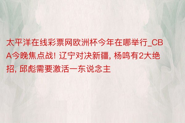 太平洋在线彩票网欧洲杯今年在哪举行_CBA今晚焦点战! 辽宁对决新疆, 杨鸣有2大绝招, 邱彪需要激活一东说念主