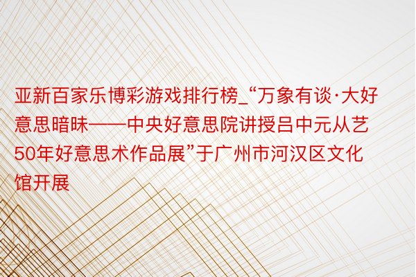 亚新百家乐博彩游戏排行榜_“万象有谈·大好意思暗昧——中央好意思院讲授吕中元从艺50年好意思术作品展”于广州市河汉区文化馆开展