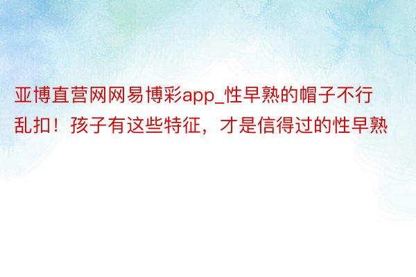 亚博直营网网易博彩app_性早熟的帽子不行乱扣！孩子有这些特征，才是信得过的性早熟