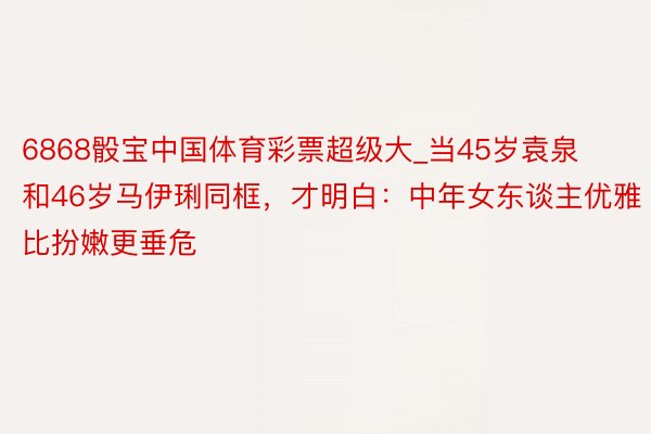 6868骰宝中国体育彩票超级大_当45岁袁泉和46岁马伊琍同框，才明白：中年女东谈主优雅比扮嫩更垂危