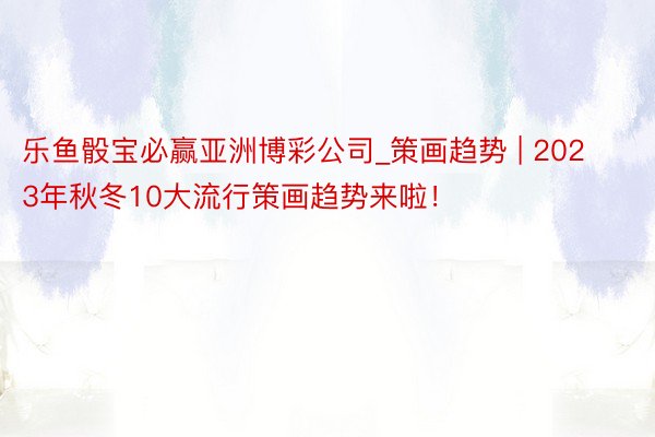 乐鱼骰宝必赢亚洲博彩公司_策画趋势 | 2023年秋冬10大流行策画趋势来啦！