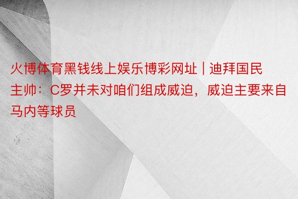 火博体育黑钱线上娱乐博彩网址 | 迪拜国民主帅：C罗并未对咱们组成威迫，威迫主要来自马内等球员