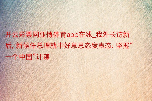 开云彩票网亚慱体育app在线_我外长访新后, 新候任总理就中好意思态度表态: 坚握“一个中国”计谋