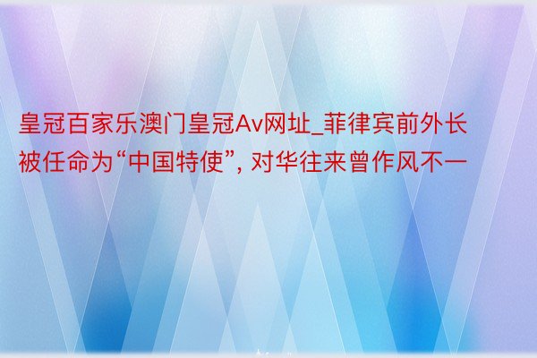 皇冠百家乐澳门皇冠Av网址_菲律宾前外长被任命为“中国特使”, 对华往来曾作风不一