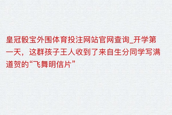 皇冠骰宝外围体育投注网站官网查询_开学第一天，这群孩子王人收到了来自生分同学写满道贺的“飞舞明信片”