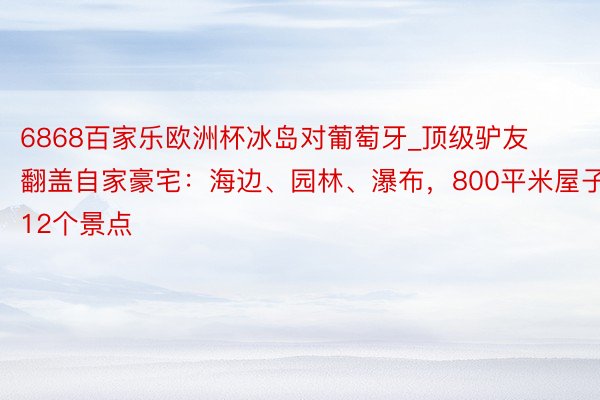 6868百家乐欧洲杯冰岛对葡萄牙_顶级驴友翻盖自家豪宅：海边、园林、瀑布，800平米屋子含12个景点