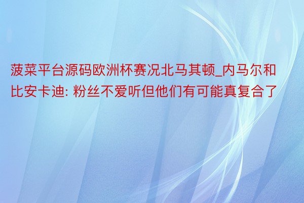 菠菜平台源码欧洲杯赛况北马其顿_内马尔和比安卡迪: 粉丝不爱听但他们有可能真复合了