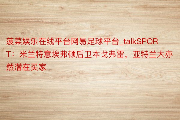 菠菜娱乐在线平台网易足球平台_talkSPORT：米兰特意埃弗顿后卫本戈弗雷，亚特兰大亦然潜在买家