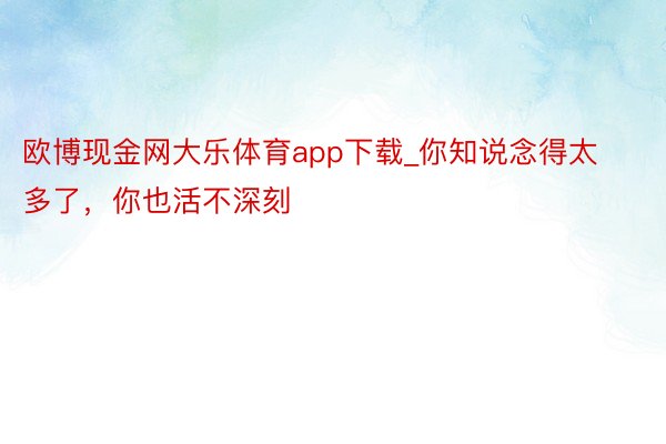 欧博现金网大乐体育app下载_你知说念得太多了，你也活不深刻