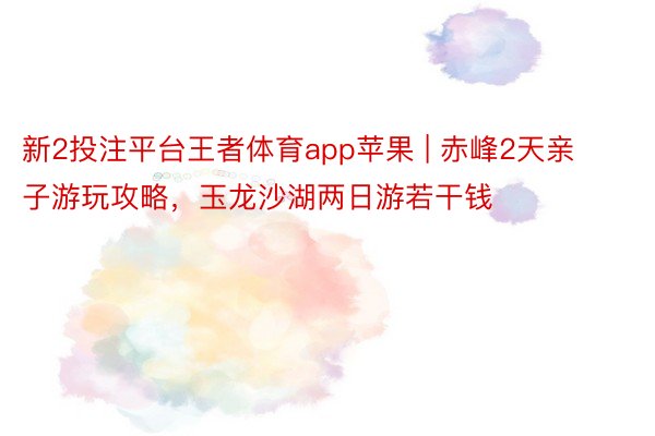 新2投注平台王者体育app苹果 | 赤峰2天亲子游玩攻略，玉龙沙湖两日游若干钱