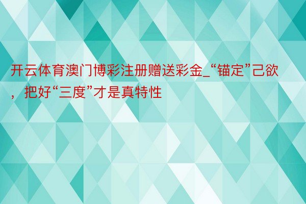 开云体育澳门博彩注册赠送彩金_“锚定”己欲，把好“三度”才是真特性