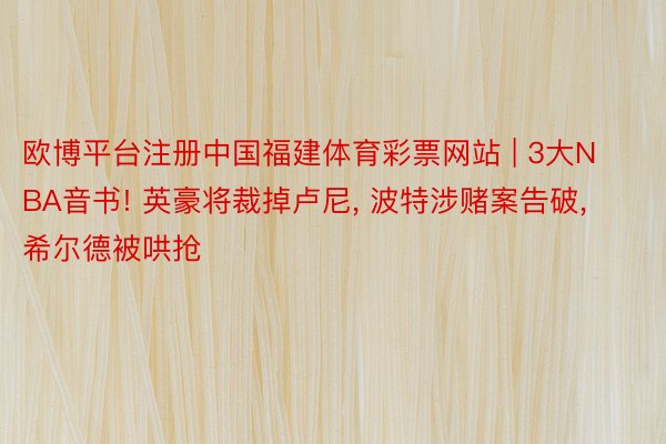 欧博平台注册中国福建体育彩票网站 | 3大NBA音书! 英豪将裁掉卢尼, 波特涉赌案告破, 希尔德被哄抢