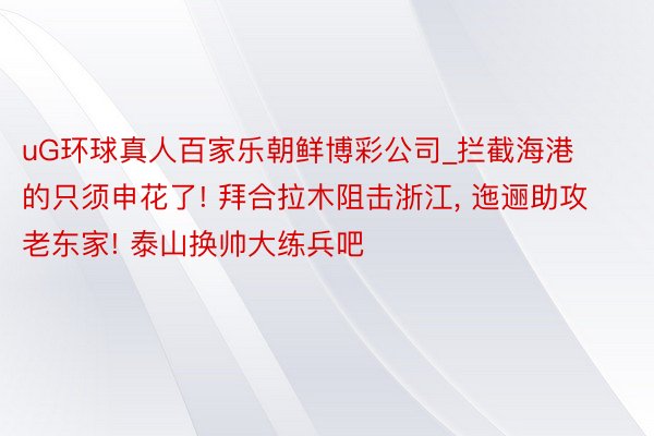 uG环球真人百家乐朝鲜博彩公司_拦截海港的只须申花了! 拜合拉木阻击浙江， 迤逦助攻老东家! 泰山换帅大练兵吧