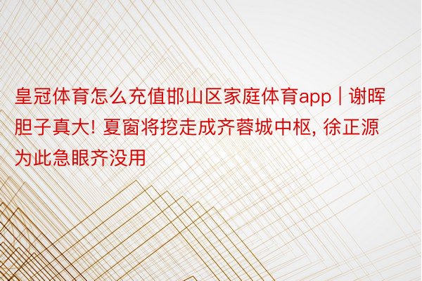 皇冠体育怎么充值邯山区家庭体育app | 谢晖胆子真大! 夏窗将挖走成齐蓉城中枢, 徐正源为此急眼齐没用