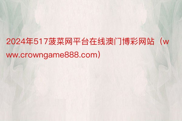 2024年517菠菜网平台在线澳门博彩网站（www.crowngame888.com）