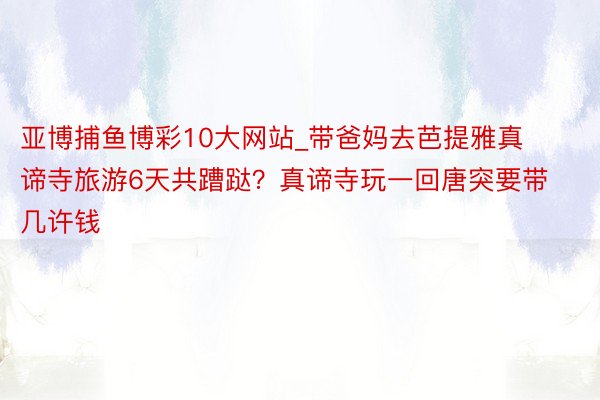 亚博捕鱼博彩10大网站_带爸妈去芭提雅真谛寺旅游6天共蹧跶？真谛寺玩一回唐突要带几许钱