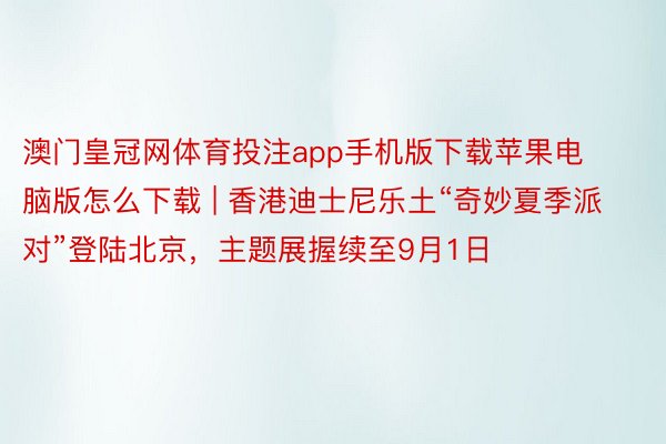 澳门皇冠网体育投注app手机版下载苹果电脑版怎么下载 | 香港迪士尼乐土“奇妙夏季派对”登陆北京，主题展握续至9月1日