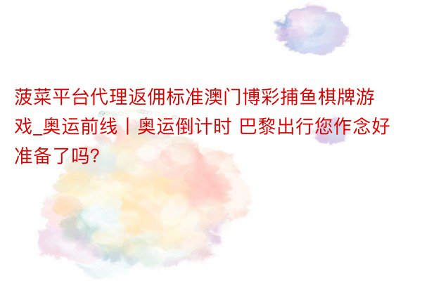 菠菜平台代理返佣标准澳门博彩捕鱼棋牌游戏_奥运前线丨奥运倒计时 巴黎出行您作念好准备了吗？