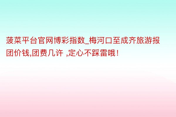 菠菜平台官网博彩指数_梅河口至成齐旅游报团价钱，团费几许 ，定心不踩雷哦！