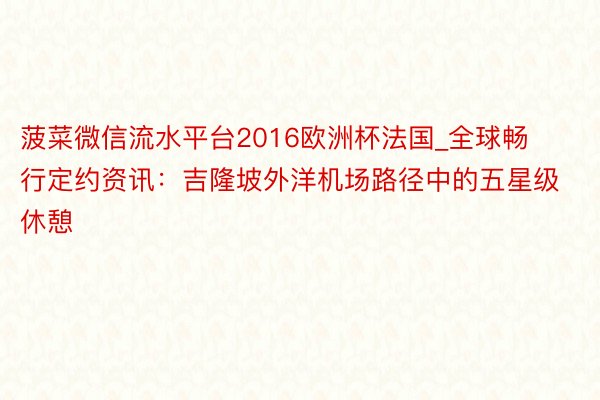 菠菜微信流水平台2016欧洲杯法国_全球畅行定约资讯：吉隆坡外洋机场路径中的五星级休憩