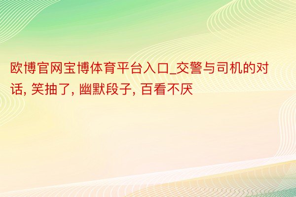 欧博官网宝博体育平台入口_交警与司机的对话, 笑抽了, 幽默段子, 百看不厌