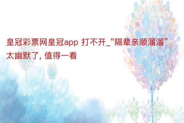 皇冠彩票网皇冠app 打不开_“隔辈亲顺溜溜”太幽默了, 值得一看