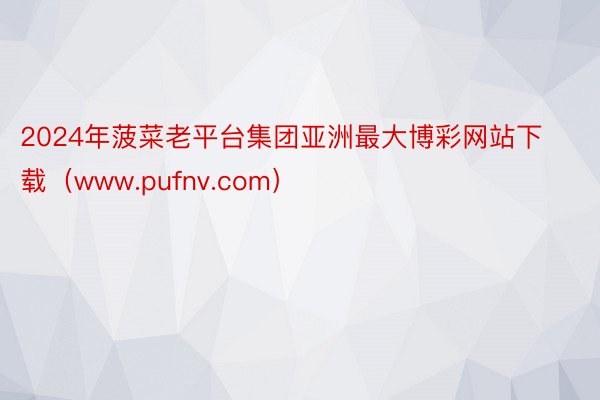 2024年菠菜老平台集团亚洲最大博彩网站下载（www.pufnv.com）