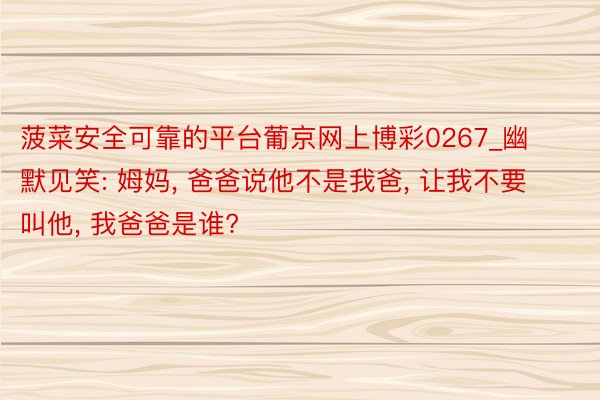 菠菜安全可靠的平台葡京网上博彩0267_幽默见笑: 姆妈, 爸爸说他不是我爸, 让我不要叫他, 我爸爸是谁?