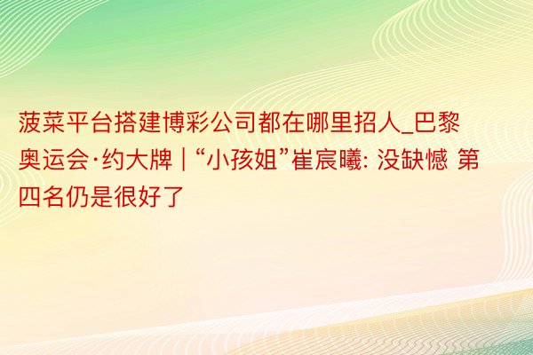 菠菜平台搭建博彩公司都在哪里招人_巴黎奥运会·约大牌 | “小孩姐”崔宸曦: 没缺憾 第四名仍是很好了