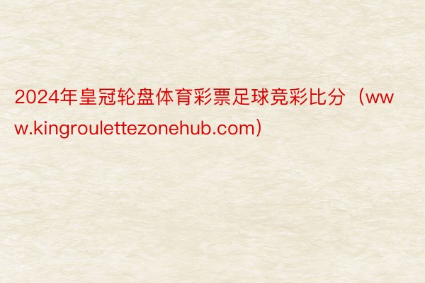 2024年皇冠轮盘体育彩票足球竞彩比分（www.kingroulettezonehub.com）