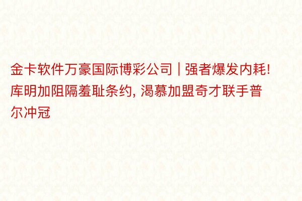 金卡软件万豪国际博彩公司 | 强者爆发内耗! 库明加阻隔羞耻条约, 渴慕加盟奇才联手普尔冲冠