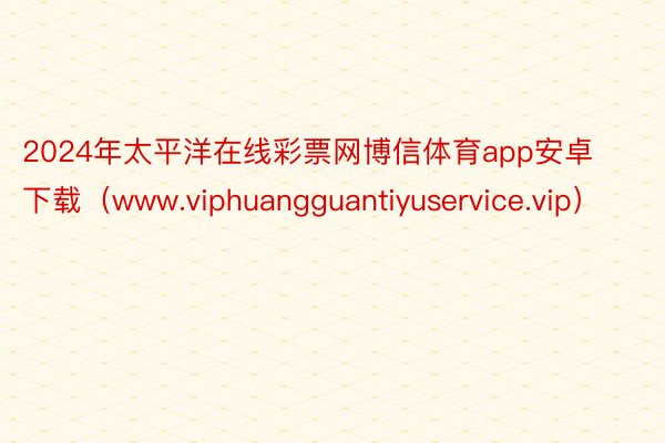 2024年太平洋在线彩票网博信体育app安卓下载（www.viphuangguantiyuservice.vip）