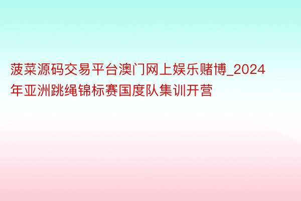 菠菜源码交易平台澳门网上娱乐赌博_2024年亚洲跳绳锦标赛国度队集训开营