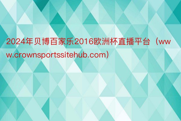 2024年贝博百家乐2016欧洲杯直播平台（www.crownsportssitehub.com）