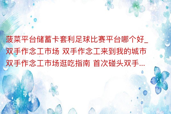 菠菜平台储蓄卡套利足球比赛平台哪个好_双手作念工市场 双手作念工来到我的城市 双手作念工市场逛吃指南 首次碰头双手...