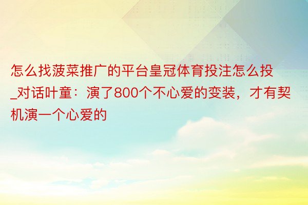 怎么找菠菜推广的平台皇冠体育投注怎么投_对话叶童：演了800个不心爱的变装，才有契机演一个心爱的