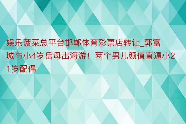 娱乐菠菜总平台邯郸体育彩票店转让_郭富城与小4岁岳母出海游！两个男儿颜值直逼小21岁配偶