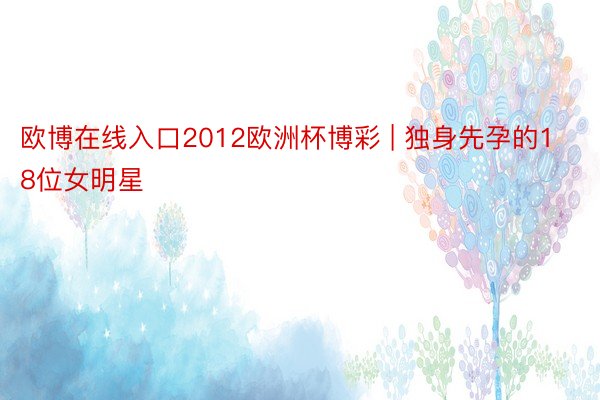 欧博在线入口2012欧洲杯博彩 | 独身先孕的18位女明星