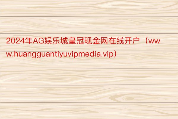 2024年AG娱乐城皇冠现金网在线开户（www.huangguantiyuvipmedia.vip）