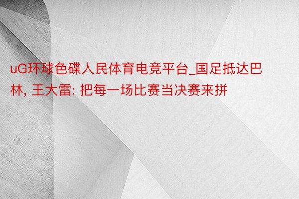 uG环球色碟人民体育电竞平台_国足抵达巴林, 王大雷: 把每一场比赛当决赛来拼