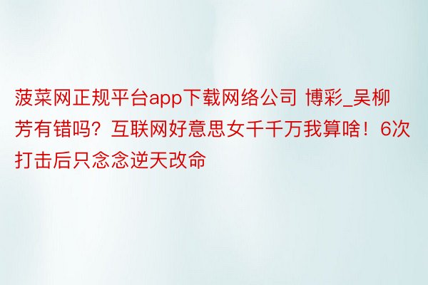 菠菜网正规平台app下载网络公司 博彩_吴柳芳有错吗？互联网好意思女千千万我算啥！6次打击后只念念逆天改命