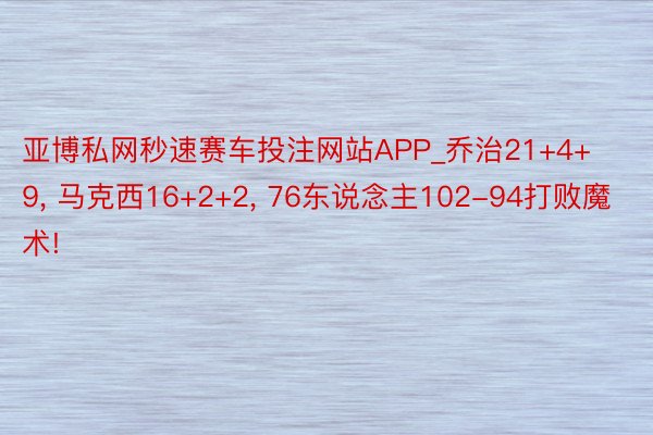 亚博私网秒速赛车投注网站APP_乔治21+4+9, 马克西16+2+2, 76东说念主102-94打败魔术!