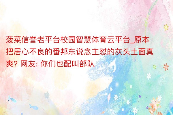 菠菜信誉老平台校园智慧体育云平台_原本把居心不良的番邦东说念主怼的灰头土面真爽? 网友: 你们也配叫部队