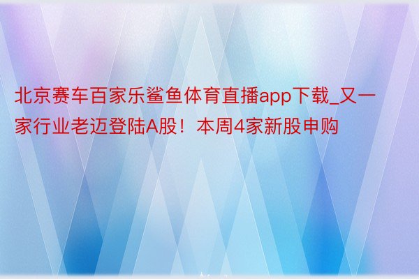 北京赛车百家乐鲨鱼体育直播app下载_又一家行业老迈登陆A股！本周4家新股申购