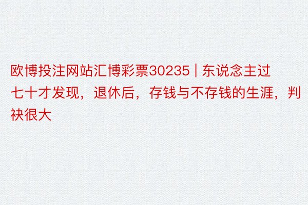 欧博投注网站汇博彩票30235 | 东说念主过七十才发现，退休后，存钱与不存钱的生涯，判袂很大