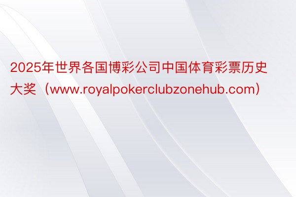 2025年世界各国博彩公司中国体育彩票历史大奖（www.royalpokerclubzonehub.com）