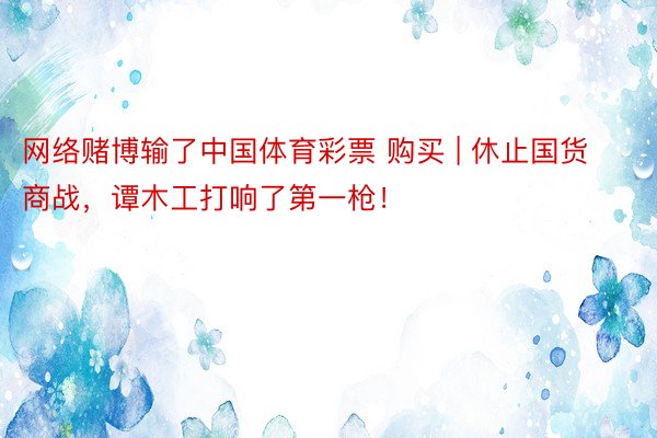 网络赌博输了中国体育彩票 购买 | 休止国货商战，谭木工打响了第一枪！