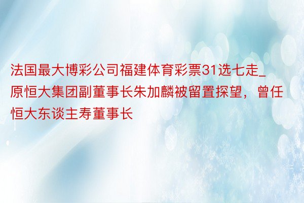 法国最大博彩公司福建体育彩票31选七走_原恒大集团副董事长朱加麟被留置探望，曾任恒大东谈主寿董事长