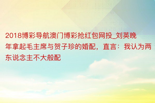 2018博彩导航澳门博彩抢红包网投_刘英晚年拿起毛主席与贺子珍的婚配，直言：我认为两东说念主不大般配